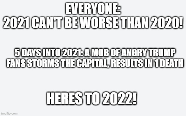 well that was sad | EVERYONE:
2021 CAN'T BE WORSE THAN 2020! 5 DAYS INTO 2021: A MOB OF ANGRY TRUMP FANS STORMS THE CAPITAL, RESULTS IN 1 DEATH; HERES TO 2022! | image tagged in 2021,terrible year | made w/ Imgflip meme maker