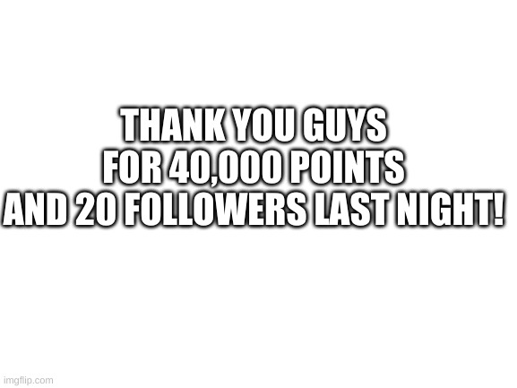 thanks guys! | THANK YOU GUYS FOR 40,000 POINTS
AND 20 FOLLOWERS LAST NIGHT! | image tagged in blank white template | made w/ Imgflip meme maker