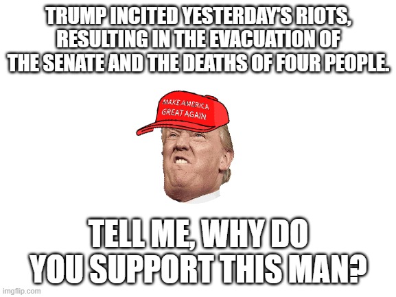 This has to end, now. | TRUMP INCITED YESTERDAY'S RIOTS, RESULTING IN THE EVACUATION OF THE SENATE AND THE DEATHS OF FOUR PEOPLE. TELL ME, WHY DO YOU SUPPORT THIS MAN? | image tagged in blank white template,donald trump,trump,riots | made w/ Imgflip meme maker