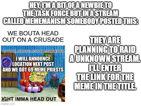 https://imgflip.com/i/4spghz | HEY, I'M A BIT OF A NEWBIE TO THE TASK FORCE BUT IN A STREAM CALLED MEMEMANISM SOMEBODY POSTED THIS:; THEY ARE PLANNING TO RAID A UNKNOWN STREAM. I'LL ENTER THE LINK FOR THE MEME IN THE TITLE. | image tagged in blank white template | made w/ Imgflip meme maker