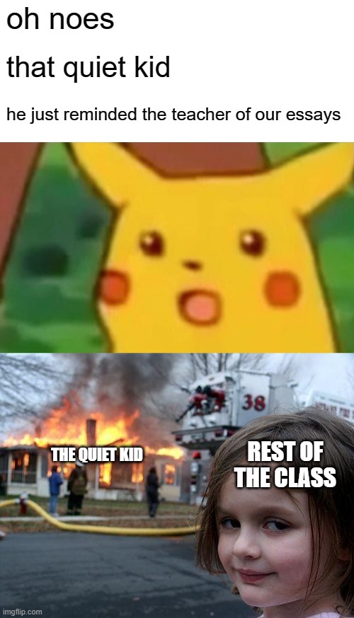 Everyone always gets mad when they need to do homework | oh noes; that quiet kid; he just reminded the teacher of our essays; THE QUIET KID; REST OF THE CLASS | image tagged in memes,surprised pikachu,disaster girl | made w/ Imgflip meme maker