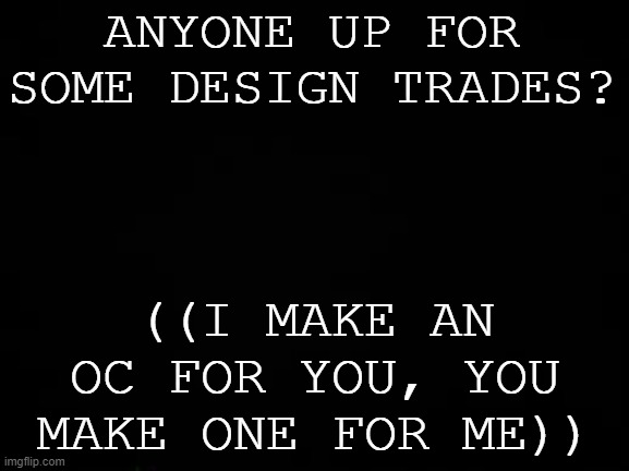 Oc Dt's anyone? | ANYONE UP FOR SOME DESIGN TRADES? ((I MAKE AN OC FOR YOU, YOU MAKE ONE FOR ME)) | image tagged in black screen | made w/ Imgflip meme maker