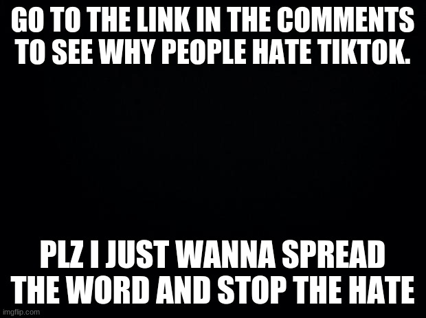 Plz someone told me to do this and I read it I just wanna help | GO TO THE LINK IN THE COMMENTS TO SEE WHY PEOPLE HATE TIKTOK. PLZ I JUST WANNA SPREAD THE WORD AND STOP THE HATE | image tagged in black background,tik tok | made w/ Imgflip meme maker