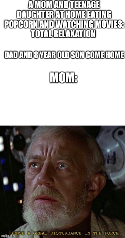 A MOM AND TEENAGE DAUGHTER AT HOME EATING POPCORN AND WATCHING MOVIES:
TOTAL RELAXATION; DAD AND 8 YEAR OLD SON COME HOME; MOM:; I SENSE A GREAT DISTURBANCE IN THE FORCE | image tagged in memes,blank transparent square | made w/ Imgflip meme maker