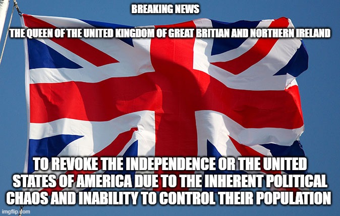 The Queen to revoke independence of the US | BREAKING NEWS                                                                                 THE QUEEN OF THE UNITED KINGDOM OF GREAT BRITIAN AND NORTHERN IRELAND; TO REVOKE THE INDEPENDENCE OR THE UNITED STATES OF AMERICA DUE TO THE INHERENT POLITICAL CHAOS AND INABILITY TO CONTROL THEIR POPULATION | image tagged in queen elizabeth,usa,declaration of independence | made w/ Imgflip meme maker