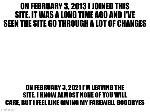 I will miss the old community and a few of the newer flippers, but I have to go. It's become too toxic. | ON FEBRUARY 3, 2013 I JOINED THIS SITE. IT WAS A LONG TIME AGO AND I'VE SEEN THE SITE GO THROUGH A LOT OF CHANGES; ON FEBRUARY 3, 2021 I'M LEAVING THE SITE. I KNOW ALMOST NONE OF YOU WILL CARE, BUT I FEEL LIKE GIVING MY FAREWELL GOODBYES | image tagged in blank white template,spursfanfromaround,imgflip | made w/ Imgflip meme maker