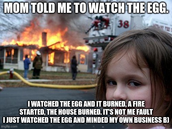 not my fault... | MOM TOLD ME TO WATCH THE EGG. I WATCHED THE EGG AND IT BURNED, A FIRE STARTED, THE HOUSE BURNED. IT'S NOT ME FAULT I JUST WATCHED THE EGG AND MINDED MY OWN BUSINESS B) | image tagged in memes,disaster girl | made w/ Imgflip meme maker