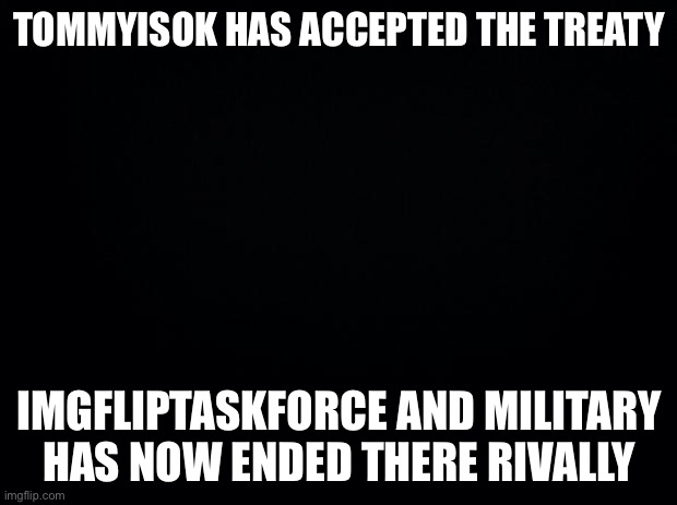 doesnt mean the task force is out of the woods yet | TOMMYISOK HAS ACCEPTED THE TREATY; IMGFLIPTASKFORCE AND MILITARY HAS NOW ENDED THERE RIVALLY | image tagged in black background | made w/ Imgflip meme maker