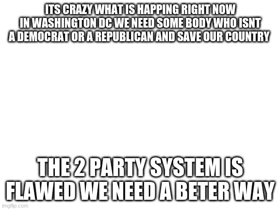Blank White Template | ITS CRAZY WHAT IS HAPPING RIGHT NOW IN WASHINGTON DC WE NEED SOME BODY WHO ISNT A DEMOCRAT OR A REPUBLICAN AND SAVE OUR COUNTRY; THE 2 PARTY SYSTEM IS FLAWED WE NEED A BETER WAY | image tagged in blank white template | made w/ Imgflip meme maker