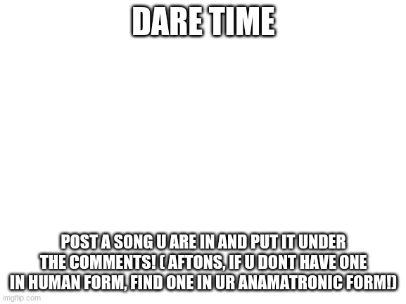 DARE TIME | DARE TIME; POST A SONG U ARE IN AND PUT IT UNDER THE COMMENTS! ( AFTONS, IF U DONT HAVE ONE IN HUMAN FORM, FIND ONE IN UR ANAMATRONIC FORM!) | image tagged in i dare you | made w/ Imgflip meme maker