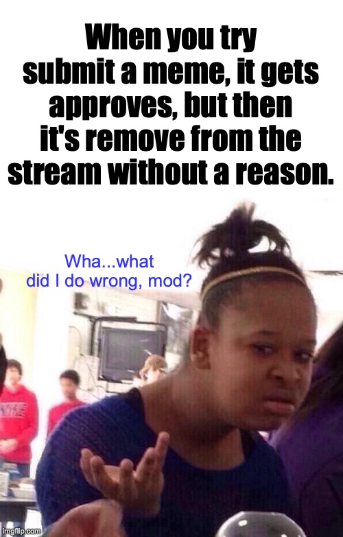 Meme got approved, but then removed because I don't know. | When you try submit a meme, it gets approves, but then it's remove from the stream without a reason. Wha...what did I do wrong, mod? | image tagged in memes,black girl wat,meanwhile on imgflip,imgflip mods,huh,submissions | made w/ Imgflip meme maker