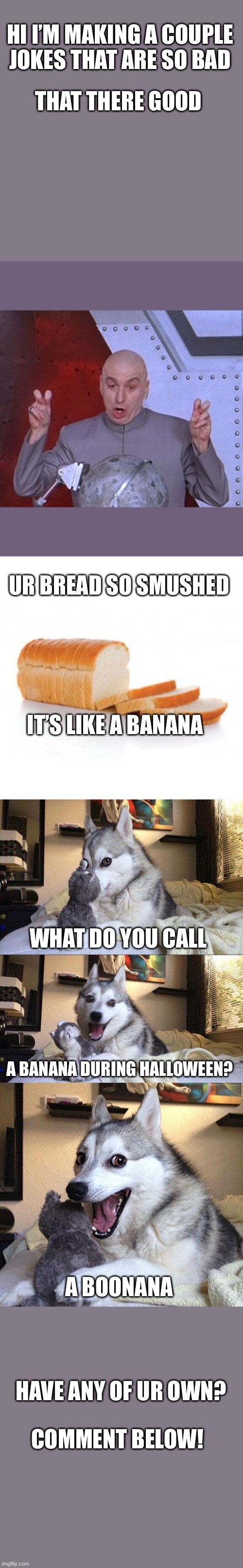 So bad jokes- that there funny | HI I’M MAKING A COUPLE JOKES THAT ARE SO BAD; THAT THERE GOOD; UR BREAD SO SMUSHED; IT’S LIKE A BANANA; WHAT DO YOU CALL; A BANANA DURING HALLOWEEN? A BOONANA; HAVE ANY OF UR OWN? COMMENT BELOW! | image tagged in memes,dr evil laser,sliced bread,bad pun dog | made w/ Imgflip meme maker