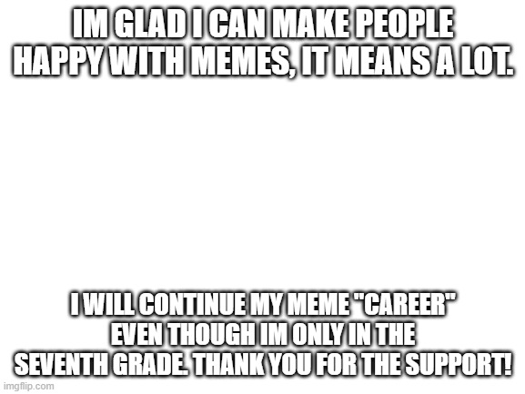 Blank White Template | IM GLAD I CAN MAKE PEOPLE HAPPY WITH MEMES, IT MEANS A LOT. I WILL CONTINUE MY MEME "CAREER" EVEN THOUGH IM ONLY IN THE SEVENTH GRADE. THANK YOU FOR THE SUPPORT! | image tagged in blank white template | made w/ Imgflip meme maker