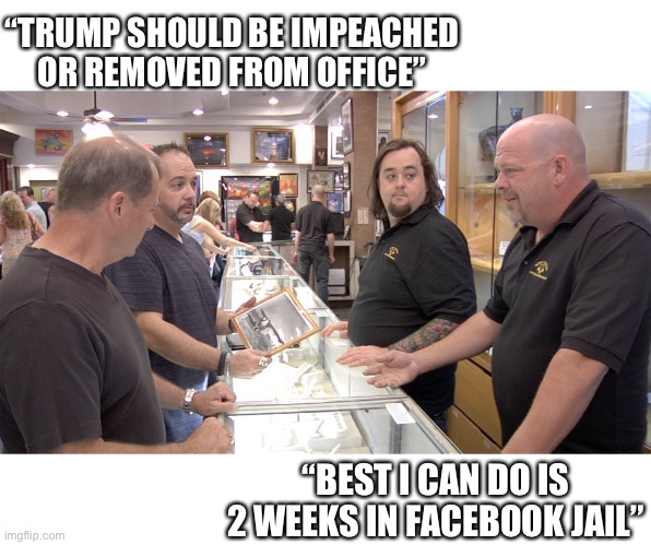 Let me get an expert down here... | “TRUMP SHOULD BE IMPEACHED OR REMOVED FROM OFFICE”; “BEST I CAN DO IS 2 WEEKS IN FACEBOOK JAIL” | image tagged in pawn stars,trump,facebook,impeach,25th amendment,politics | made w/ Imgflip meme maker