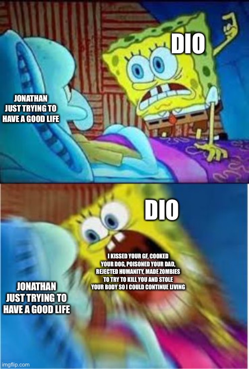 Hey JoJo.... | DIO; JONATHAN JUST TRYING TO HAVE A GOOD LIFE; DIO; I KISSED YOUR GF, COOKED YOUR DOG, POISONED YOUR DAD, REJECTED HUMANITY, MADE ZOMBIES TO TRY TO KILL YOU AND STOLE YOUR BODY SO I COULD CONTINUE LIVING; JONATHAN JUST TRYING TO HAVE A GOOD LIFE | image tagged in memes | made w/ Imgflip meme maker