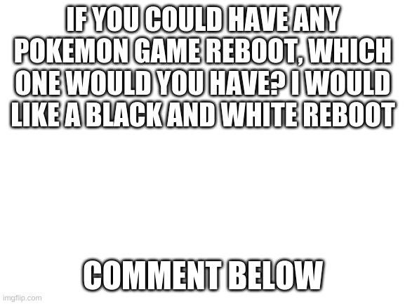 Pokemon reboot | IF YOU COULD HAVE ANY POKEMON GAME REBOOT, WHICH ONE WOULD YOU HAVE? I WOULD LIKE A BLACK AND WHITE REBOOT; COMMENT BELOW | image tagged in blank white template | made w/ Imgflip meme maker