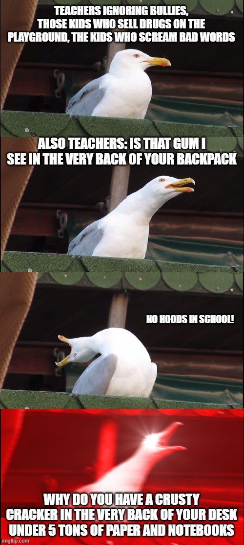 Inhaling Seagull Meme | TEACHERS IGNORING BULLIES, THOSE KIDS WHO SELL DRUGS ON THE PLAYGROUND, THE KIDS WHO SCREAM BAD WORDS; ALSO TEACHERS: IS THAT GUM I SEE IN THE VERY BACK OF YOUR BACKPACK; NO HOODS IN SCHOOL! WHY DO YOU HAVE A CRUSTY CRACKER IN THE VERY BACK OF YOUR DESK UNDER 5 TONS OF PAPER AND NOTEBOOKS | image tagged in memes,inhaling seagull | made w/ Imgflip meme maker