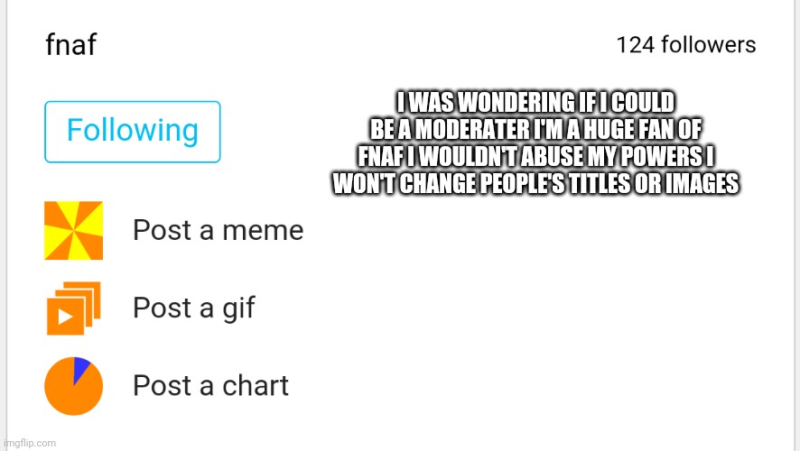 You can check my moderation history | I WAS WONDERING IF I COULD BE A MODERATER I'M A HUGE FAN OF FNAF I WOULDN'T ABUSE MY POWERS I WON'T CHANGE PEOPLE'S TITLES OR IMAGES | made w/ Imgflip meme maker