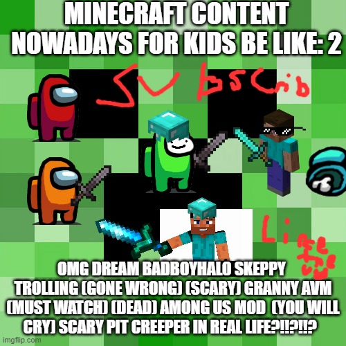 The Sequel | MINECRAFT CONTENT NOWADAYS FOR KIDS BE LIKE: 2; OMG DREAM BADBOYHALO SKEPPY  TROLLING (GONE WRONG) (SCARY) GRANNY AVM (MUST WATCH) (DEAD) AMONG US MOD  (YOU WILL CRY) SCARY PIT CREEPER IN REAL LIFE?!!?!!? | image tagged in memes,scumbag minecraft | made w/ Imgflip meme maker