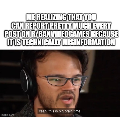 BIG BRAIN TIME 100 | ME REALIZING THAT YOU CAN REPORT PRETTY MUCH EVERY POST ON R/BANVIDEOGAMES BECAUSE IT IS TECHNICALLY MISINFORMATION | image tagged in yeah this is big brain time | made w/ Imgflip meme maker