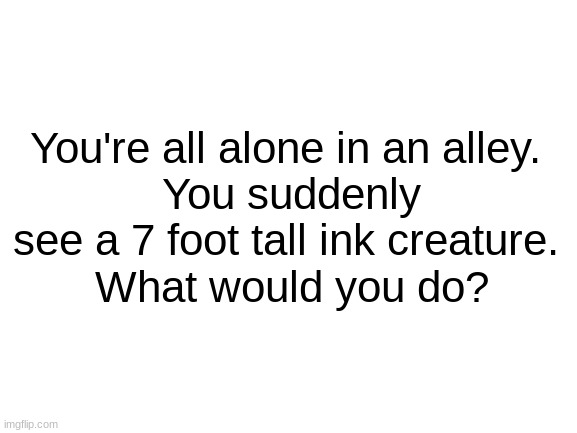 Example For My "What Would You Do?" Game |  You're all alone in an alley.
 You suddenly see a 7 foot tall ink creature.
 What would you do? | image tagged in blank white template,example | made w/ Imgflip meme maker