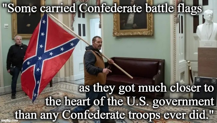 [Psst: If you don't recognize this as the plain definition of treason, then you're part of the problem] | "Some carried Confederate battle flags; as they got much closer to the heart of the U.S. government than any Confederate troops ever did." | image tagged in jan 6 2021,treason,traitors,traitor,confederate flag,confederate | made w/ Imgflip meme maker