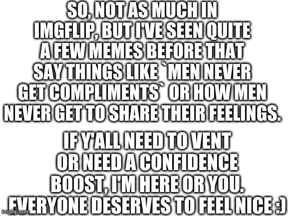 Comment this and I'll follow you so you can message me :) |  SO, NOT AS MUCH IN IMGFLIP, BUT I'VE SEEN QUITE A FEW MEMES BEFORE THAT SAY THINGS LIKE `MEN NEVER GET COMPLIMENTS` OR HOW MEN NEVER GET TO SHARE THEIR FEELINGS. IF Y'ALL NEED TO VENT OR NEED A CONFIDENCE BOOST, I'M HERE OR YOU. EVERYONE DESERVES TO FEEL NICE :) | image tagged in blank white template | made w/ Imgflip meme maker