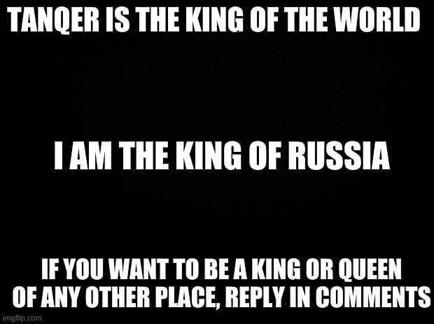 28memes russia has ben clamed |  TANQER IS THE KING OF THE WORLD; I AM THE KING OF RUSSIA; IF YOU WANT TO BE A KING OR QUEEN OF ANY OTHER PLACE, REPLY IN COMMENTS | image tagged in black background | made w/ Imgflip meme maker