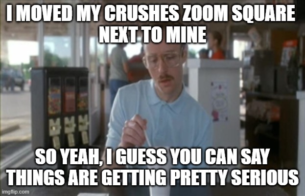 So I Guess You Can Say Things Are Getting Pretty Serious | I MOVED MY CRUSHES ZOOM SQUARE 
NEXT TO MINE; SO YEAH, I GUESS YOU CAN SAY THINGS ARE GETTING PRETTY SERIOUS | image tagged in memes,so i guess you can say things are getting pretty serious,kip napoleon dynamite | made w/ Imgflip meme maker