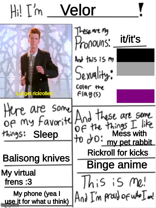 Its never too late with rick astley! :D | Velor; it/it's; Lul get rickrolled; Sleep; Mess with my pet rabbit; Rickroll for kicks; Binge anime; Balisong knives; My virtual frens :3; My phone (yea I use it for what u think) | image tagged in this is me,furry,rickrolled,lol | made w/ Imgflip meme maker