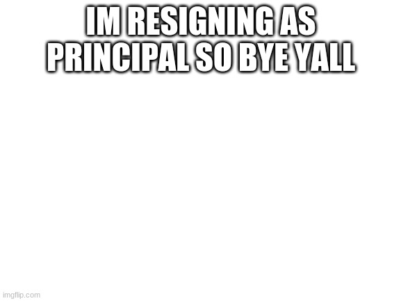 bye | IM RESIGNING AS PRINCIPAL SO BYE YALL | image tagged in blank white template | made w/ Imgflip meme maker