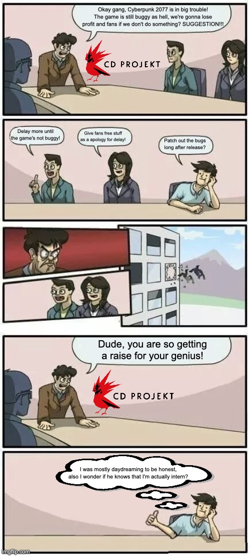 The office meeting for Cyberpunk 2077. | Okay gang, Cyberpunk 2077 is in big trouble! The game is still buggy as hell, we're gonna lose profit and fans if we don't do something? SUGGESTION!!! Delay more until the game's not buggy! Give fans free stuff as a apology for delay! Patch out the bugs long after release? Dude, you are so getting a raise for your genius! I was mostly daydreaming to be honest, also I wonder if he knows that I'm actually intern? | image tagged in boardroom meeting suggestion 2,cyberpunk 2077,gaming,video game,bugs,memes | made w/ Imgflip meme maker
