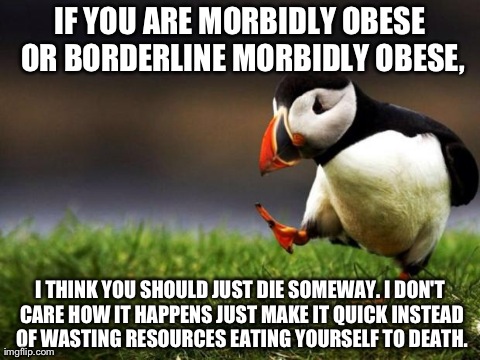 Unpopular Opinion Puffin Meme | IF YOU ARE MORBIDLY OBESE OR BORDERLINE MORBIDLY OBESE, I THINK YOU SHOULD JUST DIE SOMEWAY. I DON'T CARE HOW IT HAPPENS JUST MAKE IT QUICK  | image tagged in unpopular opinion puffin | made w/ Imgflip meme maker