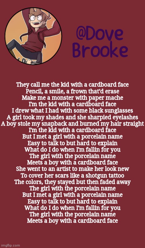 . | They call me the kid with a cardboard face
Pencil, a smile, a frown that'd erase
Make me a monster with paper mache
I'm the kid with a cardboard face
I drew what I had with some black sunglasses
A girl took my shades and she sharpied eyelashes
A boy stole my snapback and burned my hair straight
I'm the kid with a cardboard face
But I met a girl with a porcelain name
Easy to talk to but hard to explain
What do I do when I'm fallin for you
The girl with the porcelain name
Meets a boy with a cardboard face
She went to an artist to make her look new
To cover her scars like a shotgun tattoo
The colors, they stayed but then faded away
The girl with the porcelain name
But I met a girl with a porcelain name
Easy to talk to but hard to explain
What do I do when I'm fallin for you
The girl with the porcelain name
Meets a boy with a cardboard face | image tagged in dove's new announcement template | made w/ Imgflip meme maker