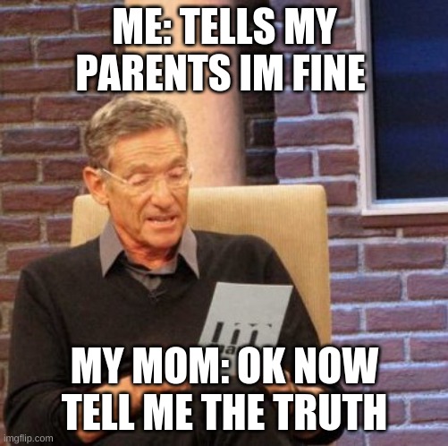 Maury Lie Detector Meme | ME: TELLS MY PARENTS IM FINE; MY MOM: OK NOW TELL ME THE TRUTH | image tagged in memes,maury lie detector | made w/ Imgflip meme maker