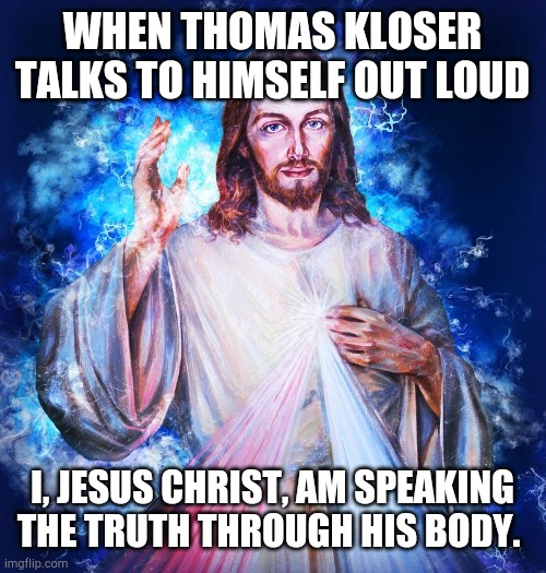 the truth | WHEN THOMAS KLOSER TALKS TO HIMSELF OUT LOUD; I, JESUS CHRIST, AM SPEAKING THE TRUTH THROUGH HIS BODY. | image tagged in jesus christ | made w/ Imgflip meme maker