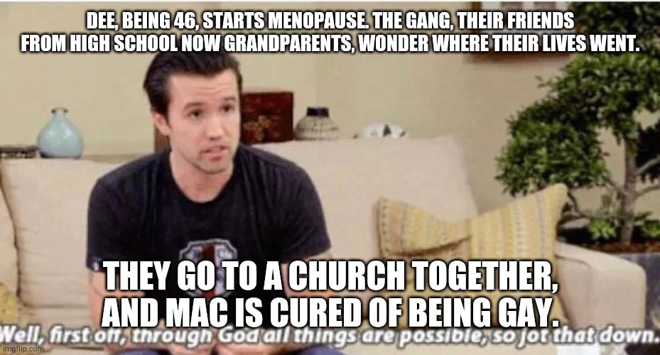Through god | DEE, BEING 46, STARTS MENOPAUSE. THE GANG, THEIR FRIENDS FROM HIGH SCHOOL NOW GRANDPARENTS, WONDER WHERE THEIR LIVES WENT. THEY GO TO A CHURCH TOGETHER, AND MAC IS CURED OF BEING GAY. | image tagged in through god | made w/ Imgflip meme maker
