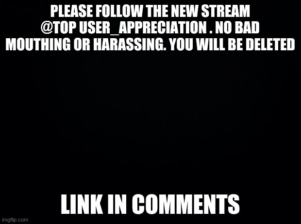Black background | PLEASE FOLLOW THE NEW STREAM @TOP USER_APPRECIATION . NO BAD MOUTHING OR HARASSING. YOU WILL BE DELETED; LINK IN COMMENTS | image tagged in black background | made w/ Imgflip meme maker