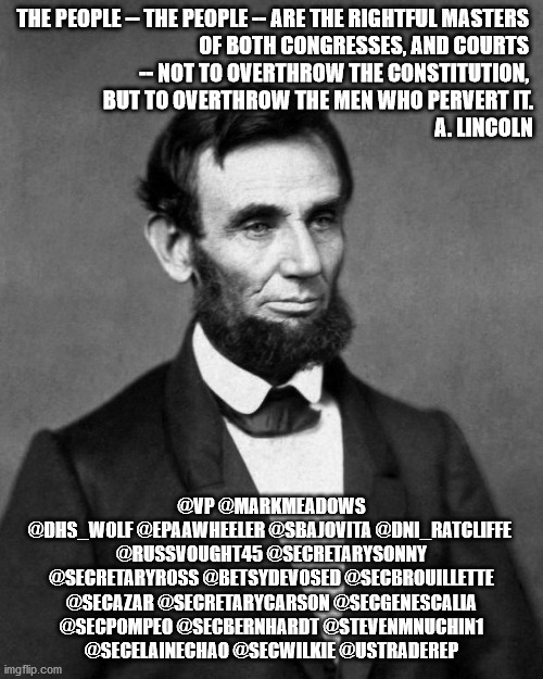 #removetrumpnow | THE PEOPLE -- THE PEOPLE -- ARE THE RIGHTFUL MASTERS 
OF BOTH CONGRESSES, AND COURTS 
-- NOT TO OVERTHROW THE CONSTITUTION, 
BUT TO OVERTHROW THE MEN WHO PERVERT IT.
A. LINCOLN; @VP @MARKMEADOWS
@DHS_WOLF @EPAAWHEELER @SBAJOVITA @DNI_RATCLIFFE 
@RUSSVOUGHT45 @SECRETARYSONNY
@SECRETARYROSS @BETSYDEVOSED @SECBROUILLETTE
@SECAZAR @SECRETARYCARSON @SECGENESCALIA
@SECPOMPEO @SECBERNHARDT @STEVENMNUCHIN1
@SECELAINECHAO @SECWILKIE @USTRADEREP | image tagged in abraham lincoln | made w/ Imgflip meme maker
