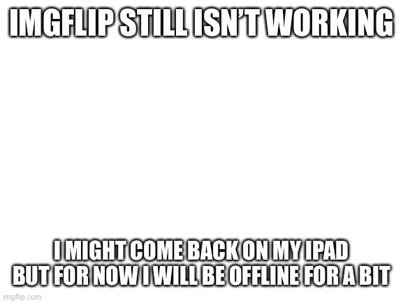 I am not leaving.  Repeat, not leaving!!! | IMGFLIP STILL ISN’T WORKING; I MIGHT COME BACK ON MY IPAD BUT FOR NOW I WILL BE OFFLINE FOR A BIT | image tagged in blank white template,imgflip | made w/ Imgflip meme maker