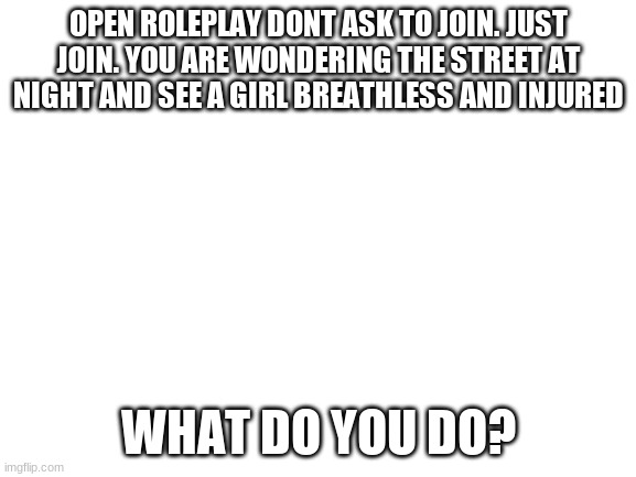 Blank White Template | OPEN ROLEPLAY DONT ASK TO JOIN. JUST JOIN. YOU ARE WONDERING THE STREET AT NIGHT AND SEE A GIRL BREATHLESS AND INJURED; WHAT DO YOU DO? | image tagged in blank white template | made w/ Imgflip meme maker