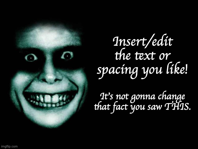 A New creepy face in the dark background meme. | Insert/edit the text or spacing you like! It's not gonna change that fact you saw THIS. | image tagged in creepy face,custom template,creepy,black background,good night | made w/ Imgflip meme maker