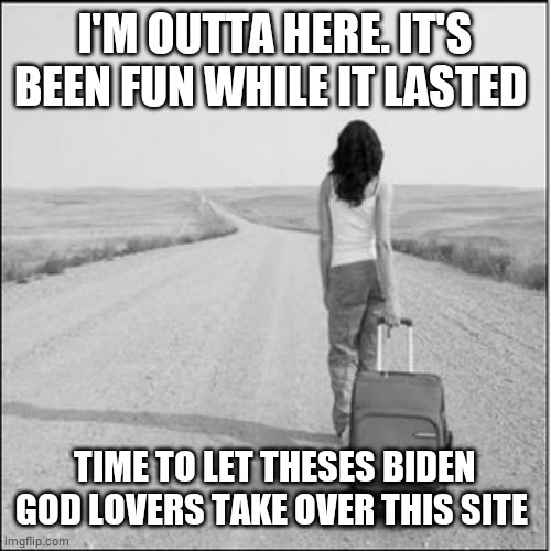 Leaving | I'M OUTTA HERE. IT'S BEEN FUN WHILE IT LASTED; TIME TO LET THESES BIDEN GOD LOVERS TAKE OVER THIS SITE | image tagged in leaving | made w/ Imgflip meme maker