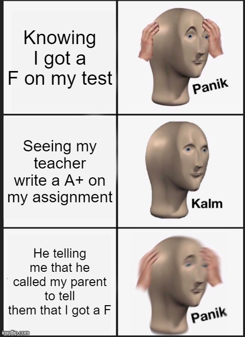 My life | Knowing I got a F on my test; Seeing my teacher write a A+ on my assignment; He telling me that he called my parent to tell them that I got a F | image tagged in memes,panik kalm panik | made w/ Imgflip meme maker