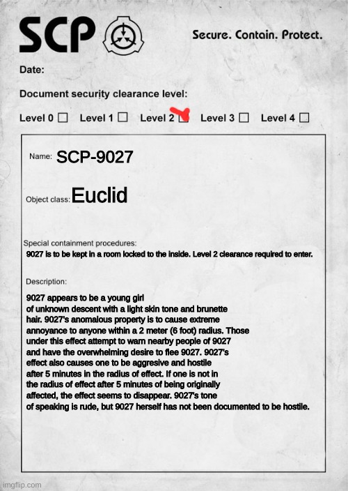 SCP-9027 (idk if the SCP ID 9027 is taken but this was based of my sister XD) |  SCP-9027; Euclid; 9027 is to be kept in a room locked to the inside. Level 2 clearance required to enter. 9027 appears to be a young girl of unknown descent with a light skin tone and brunette hair. 9027's anomalous property is to cause extreme annoyance to anyone within a 2 meter (6 foot) radius. Those under this effect attempt to warn nearby people of 9027 and have the overwhelming desire to flee 9027. 9027's effect also causes one to be aggresive and hostile after 5 minutes in the radius of effect. If one is not in the radius of effect after 5 minutes of being originally affected, the effect seems to disappear. 9027's tone of speaking is rude, but 9027 herself has not been documented to be hostile. | image tagged in scp document | made w/ Imgflip meme maker