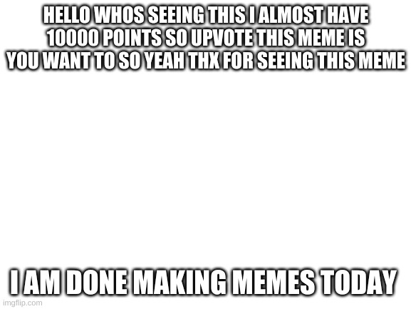 almost have 10000 points | HELLO WHOS SEEING THIS I ALMOST HAVE 10000 POINTS SO UPVOTE THIS MEME IS YOU WANT TO SO YEAH THX FOR SEEING THIS MEME; I AM DONE MAKING MEMES TODAY | image tagged in blank white template | made w/ Imgflip meme maker