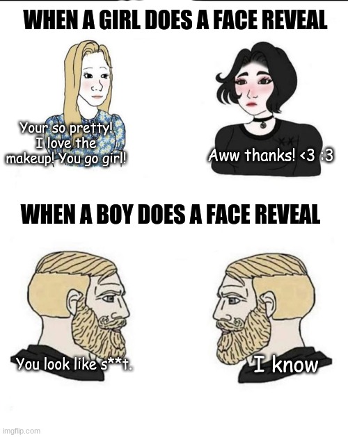 Sad truth | WHEN A GIRL DOES A FACE REVEAL; Your so pretty! I love the makeup! You go girl! Aww thanks! <3 :3; WHEN A BOY DOES A FACE REVEAL; You look like s**t. I know | image tagged in girls and boys conversation,sad truth,why are you like this | made w/ Imgflip meme maker