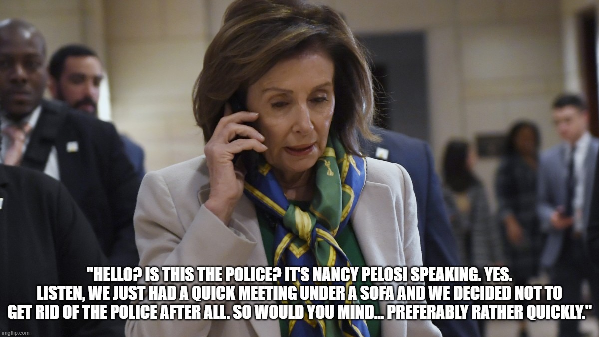 Nancy Pelosi phones 911 | "HELLO? IS THIS THE POLICE? IT'S NANCY PELOSI SPEAKING. YES. LISTEN, WE JUST HAD A QUICK MEETING UNDER A SOFA AND WE DECIDED NOT TO GET RID OF THE POLICE AFTER ALL. SO WOULD YOU MIND... PREFERABLY RATHER QUICKLY." | image tagged in politics,nancy pelosi,capitol hill,riots | made w/ Imgflip meme maker