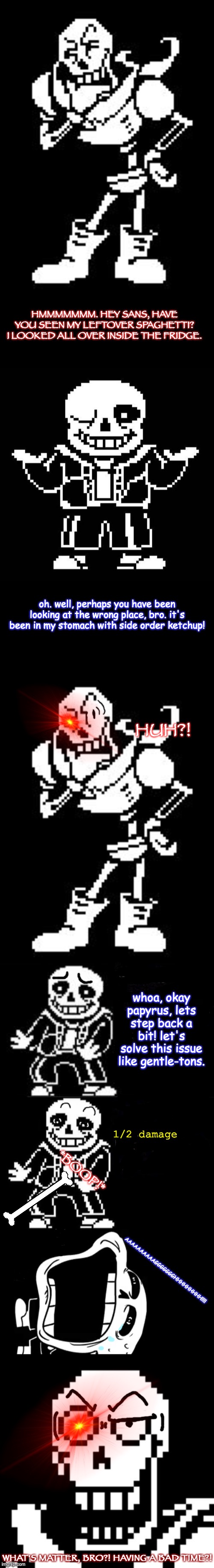 Don't mess with Papyrus' spaghetti! | HMMMMMMM. HEY SANS, HAVE YOU SEEN MY LEFTOVER SPAGHETTI? I LOOKED ALL OVER INSIDE THE FRIDGE. oh. well, perhaps you have been looking at the wrong place, bro. it's been in my stomach with side order ketchup! HUH?! whoa, okay papyrus, lets step back a bit! let's solve this issue like gentle-tons. 1/2 damage; *BOOP!*; AAAAAAAAAAGGGGGGGHHHHHHHHH!!!! WHAT'S MATTER, BRO?! HAVING A BAD TIME?! | image tagged in papyrus thinking undertale,sans undertale,woah hey pal lets back it up a bit,undertale,comics/cartoons,memes | made w/ Imgflip meme maker