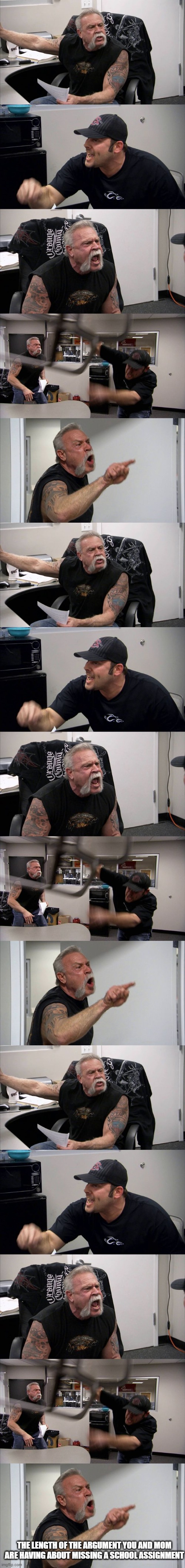 the streak so far of having hour-long conversations with my mom about low grades is 3 now | THE LENGTH OF THE ARGUMENT YOU AND MOM ARE HAVING ABOUT MISSING A SCHOOL ASSIGNMENT | image tagged in memes,american chopper argument,school,schoolwork,mom,relatable | made w/ Imgflip meme maker